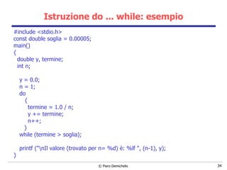 Istruzione do ... while: esempio #include <stdio.h> const double soglia = 0.00005; main()   { double y, termine; int n; y = 0.0; n = 1; do   { termine = 1.0 / n; y += termine; n++; } while (termine > soglia); printf ("\nIl valore (trovato per n= %d) è: %lf ", (n-1), y); } 