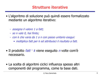 Strutture iterative L'algoritmo di soluzione può quindi essere formalizzato mediante un algoritmo   iterativo: assegna il valore 1 a fatt; se n vale 0, hai finito; con k che varia da 1 a n con passo unitario esegui: moltiplica fatt per k ed attribuisci il risultato a fatt.   Il prodotto  fatt  k  viene eseguito  n  volte  com’è necessario.   La scelta di algoritmi ciclici influenza spesso altri componenti del  programma, come la base dati.   . 