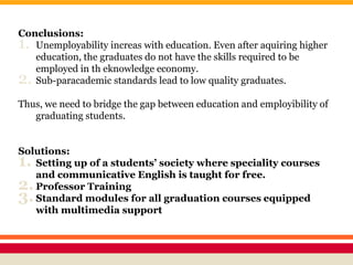 Conclusions:
1. Unemployability increas with education. Even after aquiring higher
education, the graduates do not have the skills required to be
employed in th eknowledge economy.
2. Sub-paracademic standards lead to low quality graduates.
Thus, we need to bridge the gap between education and employibility of
graduating students.
Solutions:
1. Setting up of a students’ society where speciality courses
and communicative English is taught for free.
2.Professor Training
3.Standard modules for all graduation courses equipped
with multimedia support
 