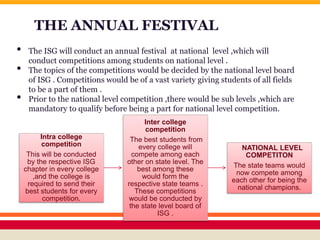 THE ANNUAL FESTIVAL
• The ISG will conduct an annual festival at national level ,which will
conduct competitions among students on national level .
• The topics of the competitions would be decided by the national level board
of ISG . Competitions would be of a vast variety giving students of all fields
to be a part of them .
• Prior to the national level competition ,there would be sub levels ,which are
mandatory to qualify before being a part for national level competition.
Intra college
competition
This will be conducted
by the respective ISG
chapter in every college
,and the college is
required to send their
best students for every
competition.
Inter college
competition
The best students from
every college will
compete among each
other on state level. The
best among these
would form the
respective state teams .
These competitions
would be conducted by
the state level board of
ISG .
NATIONAL LEVEL
COMPETITON
The state teams would
now compete among
each other for being the
national champions.
 