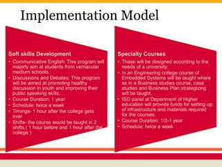 Implementation Model
Soft skills Development
• Communicative English: This program will
majorly aim at students from vernacular
medium schools.
• Discussions and Debates: This program
will be aimed at promoting healthy
discussion in youth and improving their
public speaking skills.
• Course Duration: 1 year
• Schedule: twice a week
• Timings- 1 hour after the college gets
over
• Shifts- the course would be taught in 2
shifts,( 1 hour before and 1 hour after the
college )
Specialty Courses
• These will be designed according to the
needs of a university.
• In an Engineering college course of
Embedded Systems will be taught where
as in a Business studies course, case
studies and Business Plan strategizing
will be taught.
• ISG panel at Department of Higher
education will provide funds for setting up
of infrastructure and materials required
for the courses.
• Course Duration: 1/2-1 year
• Schedule: twice a week
 