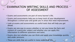 EXAMINATION WRITING SKILLS AND PROCESS
OF ASSESSMENT
• Exams and assessments are part of every learner’s life.
• Exams and assessments help you to keep track of your development
throughout a school year and guide you in areas that need improvement.
• Look at exams and assessments as useful tools that will help you get
ahead.
• Exams are one way to assess whether or not you know the facts and
content of a particular subject and whether you can apply this
information to different questions and tasks.
• Exams also test whether you can think and apply your knowledge quickly
and under pressure.
• These are skills that are useful in many aspects of life.
 