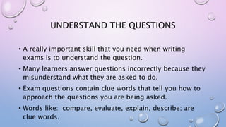 UNDERSTAND THE QUESTIONS
• A really important skill that you need when writing
exams is to understand the question.
• Many learners answer questions incorrectly because they
misunderstand what they are asked to do.
• Exam questions contain clue words that tell you how to
approach the questions you are being asked.
• Words like: compare, evaluate, explain, describe; are
clue words.
 
