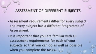 ASSESSMENT OF DIFFERENT SUBJECTS
• Assessment requirements differ for every subject,
and every subject has a different Programme of
Assessment.
• It is important that you are familiar with all
assessment requirements for each of your
subjects so that you can do as well as possible
when you complete the tasks.
 