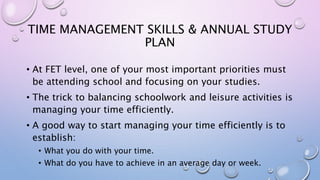 TIME MANAGEMENT SKILLS & ANNUAL STUDY
PLAN
• At FET level, one of your most important priorities must
be attending school and focusing on your studies.
• The trick to balancing schoolwork and leisure activities is
managing your time efficiently.
• A good way to start managing your time efficiently is to
establish:
• What you do with your time.
• What do you have to achieve in an average day or week.
 