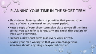 PLANNING YOUR TIME IN THE SHORT TERM
• Short-term planning refers to priorities that you must be
aware of over a one-week or two-week period.
• Keep a copy of your short-term plan close to you all the time
so that you can refer to it regularly and check that you are on
track with everything.
• Prepare a new short-term plan every week or two.
• Review your plan weekly so that you can change your
schedule should anything unexpected crop up.
 