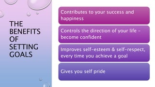 THE
BENEFITS
OF
SETTING
GOALS
Contributes to your success and
happiness
Controls the direction of your life –
become confident
Improves self-esteem & self-respect,
every time you achieve a goal
Gives you self pride
 