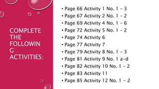 COMPLETE
THE
FOLLOWIN
G
ACTIVITIES:
• Page 66 Activity 1 No. 1 – 3
• Page 67 Activity 2 No. 1 – 2
• Page 69 Activity 4 No. 1 – 6
• Page 72 Activity 5 No. 1 – 2
• Page 74 Activity 6
• Page 77 Activity 7
• Page 79 Activity 8 No. 1 – 3
• Page 81 Activity 9 No. 1 a-d
• Page 82 Activity 10 No. 1 – 2
• Page 83 Activity 11
• Page 85 Activity 12 No. 1 - 2
 