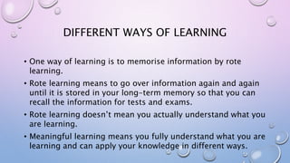 DIFFERENT WAYS OF LEARNING
• One way of learning is to memorise information by rote
learning.
• Rote learning means to go over information again and again
until it is stored in your long-term memory so that you can
recall the information for tests and exams.
• Rote learning doesn’t mean you actually understand what you
are learning.
• Meaningful learning means you fully understand what you are
learning and can apply your knowledge in different ways.
 