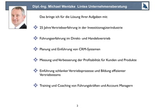 Dipl.-Ing. Michael Wentzke Lintea Unternehmensberatung
Das bringe ich für die Lösung Ihrer Aufgaben mit:
❖ 25 JahreVertriebserfahrung in der Investitionsgüterindustrie
❖ Führungserfahrung im Direkt- und Handelsvertrieb
❖ Planung und Einführung von CRM-Systemen
❖ Messung undVerbesserung der Proﬁtabilität für Kunden und Produkte
❖ Einführung schlankerVertriebsprozesse und Bildung efﬁzienter
Vertriebsteams
❖ Training und Coaching von Führungskräften und Account Managern
2
 