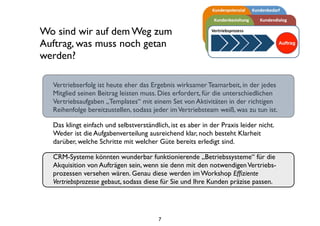 Wo sind wir auf dem Weg zum
Auftrag, was muss noch getan
werden?
Vertriebserfolg ist heute eher das Ergebnis wirksamer Teamarbeit, in der jedes
Mitglied seinen Beitrag leisten muss. Dies erfordert, für die unterschiedlichen
Vertriebsaufgaben „Templates“ mit einem Set von Aktivitäten in der richtigen
Reihenfolge bereitzustellen, sodass jeder imVertriebsteam weiß, was zu tun ist.
Das klingt einfach und selbstverständlich, ist es aber in der Praxis leider nicht.
Weder ist die Aufgabenverteilung ausreichend klar, noch besteht Klarheit
darüber, welche Schritte mit welcher Güte bereits erledigt sind.
CRM-Systeme könnten wunderbar funktionierende „Betriebssysteme“ für die
Akquisition von Aufträgen sein, wenn sie denn mit den notwendigenVertriebs-
prozessen versehen wären. Genau diese werden im Workshop Efﬁziente
Vertriebsprozesse gebaut, sodass diese für Sie und Ihre Kunden präzise passen.
7
 
