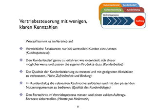 Vertriebssteuerung mit wenigen,
klaren Kennzahlen
Worauf kommt es imVertrieb an?
❖ Vertriebliche Ressourcen nur bei wertvollen Kunden einsetzen.
(Kundenpotenzial)
❖ Den Kundenbedarf genau erfassen: wie entwickelt sich dieser möglicherweise
und passen die eigenen Produkte dazu. (Kundenbedarf)
❖ Die Qualität der Kundenbeziehung messen und mit geeigneten Aktivitäten
verbessern. (Nähe, Zufriedenheit und Bindung)
❖ Im Kundendialog die relevanten Kaufmotive aufdecken und mit den passenden
Nutzenargumenten bedienen. (Qualität des Kundendialoges)
❖ Den Fortschritt imVertriebsprozess messen und einen validen Auftrags-
Forecast sicherstellen. (Hitrate pro Meilenstein)
8
 