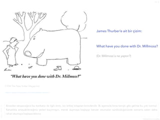 no. 5
9
Kasım
2021

menemenazdacorba
James Thurber’e ait bir çizim:


What have you done with Dr. Millmoss?


(Dr. Millmoss’a ne yaptın?)


(1934 The New Yorker Magazine)
https://www.comicsbeat.com/the-perfect-cartoon/
Birazdan okuyacağınız bu karikatür ile ilgili alıntı, zor birkaç kitaptan birindendir. İlk aşamada biraz karışık gibi gelirse bu çok normal.
Rahatlıkla anlayabileceğiniz yerleri kaçırmayın, merak duymaya başlayıp benzer okumaları sürdürdüğünüzde zamanla zaten daha
rahat okumaya başlayacaksınız.
 