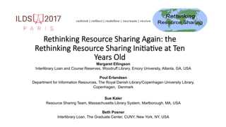Rethinking Resource Sharing Again: the
Rethinking Resource Sharing Ini4a4ve at Ten
Years Old	
Margaret Ellingson
Interlibrary Loan and Course Reserves, Woodruff Library, Emory University, Atlanta, GA, USA
Poul Erlandsen
Department for Information Resources, The Royal Danish Library/Copenhagen University Library,
Copenhagen, Denmark
Sue Kaler
Resource Sharing Team, Massachusetts Library System, Marlborough, MA, USA
Beth Posner
Interlibrary Loan, The Graduate Center, CUNY, New York, NY, USA
 