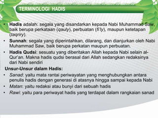 TERMINOLOGI  HADIS Hadis  adalah: segala yang disandarkan kepada Nabi Muhammad Saw, baik berupa perkataan ( qauly ), perbuatan ( fi’ly ), maupun ketetapan ( taqriry ). Sunnah : segala yang diperintahkan, dilarang, dan dianjurkan oleh Nabi Muhammad Saw, baik berupa perkatan maupun perbuatan. Hadis Qudsi : sesuatu yang diberitakan Allah kepada Nabi selain al-Qur’an. Makna hadis qudsi berasal dari Allah sedangkan redaksinya dari Nabi sendiri   Unsur-Unsur dalam Hadis: Sanad : yaitu mata rantai periwayatan yang menghubungkan antara penulis hadis dengan generasi di atasnya hingga sampai kepada Nabi Matan : yaitu redaksi atau bunyi dari sebuah hadis Rawi : yaitu para periwayat hadis yang terdapat dalam rangkaian sanad 