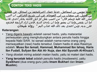 CONTOH  TEKS  HADIS حدثنا موسى بن اسماعيل ,  حدثنا حماد ,  اخبرنامحمد بن اسحاق ,  عن الحارث بن فضيل ,  عن سفيان بن ابي العوجاء ,  عن ابي شريح الخزاعي ,  ان النبي صلى الله عليه وسلم قال :"  من اصيب بقتل او خبل فاءنه يختار احدى ثلاث :  اما ان يقتص , واما ان يعفو ,  واما ان ياءخذ الدية ,  فاءن اراد الرابعة فخذوه على يديه ,  ومن اعتدى بعد ذلك فله عذاب اليم  "   رواه شيخان Keterangan : Yang digaris bawahi  adalah sanad hadis , yaitu matarantai periwayatan yang menghubungkan antara penulis hadis hingga kepada Nabi SAW. Isi sanad adalah nama-nama orang yang meriwayatkan (rawi) hadis tersebut. Dalam hadis di atas Rawinya adalah:  Musa Ibn Ismail, Hammad, Muhammad Ibn Ishaq, Haris Ibn Fudail, Sufyan Ibn Abi Al-‘Auja, dan Abi Syuraih Al-Khuza’i. Yang dicetak miring adalah matan hadis , yaitu isi materi dari hadis. Yang tercetak tebal  adalah penulis hadis (mudawwin) , yaitu  Syaikhani  (dua orang guru yaitu  Imam Bukhari  dan  Imam Muslim ). 