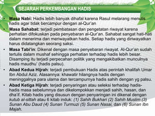 SEJARAH PERKEMBANGAN HADIS Masa Nabi:  Hadis lebih banyak dihafal karena Rasul melarang menulis hadis agar tidak bercampur dengan al-Qur’an Masa Sahabat:  terjadi   pembatasan dan pengetatan riwayat karena perhatian difokuskan pada penyebaran al-Qur’an. Sahabat sangat hati-hati dalam menerima dan meriwayatkan hadis. Setiap hadis yang diriwayatkan harus didatangkan seorang saksi. Masa Tabi’in : Dikenal dengan masa penyebaran riwayat. Al-Qur’an sudah tertulis dalam mushaf sehingga perhatian terhadap hadis lebih besar. Disamping itu terjadi perpecahan politik yang mengakibatkan munculnya hadis maudhu’ (hadis palsu). Abad Kedua Hijrah : terjadi pembukuan Hadis atas perintah khalifah Umar Ibn Abdul Aziz. Alasannya: khawatir hilangnya hadis dengan meninggalnya para ulama dan tercampurnya hadis sahih dengan yg palsu. Abad Ketiga Hijrah : terjadi penyaringan atau seleksi terhadap hadis-hadis masa sebelumnya dan dikelompokkan menjadi sahih, hasan, dan dha’if. Kitab hadis yang disusun dengan penyaringan ini dikenal dengan  kutub al-sittah  atau 6 kitab induk:  (1) Sahih Bukhari (2) Sahih Muslim (3) Sunan Abu Daud (4) Sunan Turmuzi (5) Sunan Nasai,  dan  (6) Sunan Ibn Majah . 