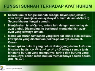 FUNGSI SUNNAH TERHADAP AYAT HUKUM Secara umum fungsi sunnah sebagai bay ā n (penjelasan) atau taby ī n (menjelaskan ayat-ayat hukum dalam al-Quran). Secara khusus fungsi sunnah: Menjelaskan isi al-Quran, antara lain dengan merinci ayat-ayat global. Disamping itu berfungsi mentakhshish ayat-ayat yang sifatnya umum. Membuat aturan tambahan yang bersifat teknis atas sesuatu kewajiban yang disebutkan pokok-pokoknya dalam al-Quran. Menetapkan hukum yang belum disinggung dalam Al-Quran. Misalnya hadis  كل ذي ناب من السباع فأكله حرام   artinya semua jenis binatang buruan yang mempunyai taring dan burung yang mempunyai cakar, maka hukum memakannya adalah haram. (HR. Nasa`i) 