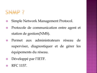  Simple Network Management Protocol.
 Protocole de communication entre agent et
station de gestion(NMS).
 Permet aux administrateurs réseau de
superviser, diagnostiquer et de gérer les
équipements du réseau.
 Développé par l’IETF.
 RFC 1157.
 