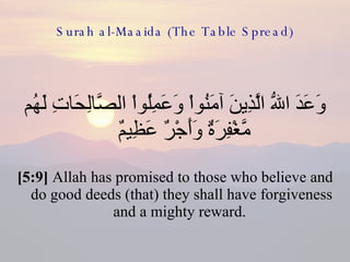 Surah al-Maaida (The Table Spread) وَعَدَ اللّهُ الَّذِينَ آمَنُواْ وَعَمِلُواْ الصَّالِحَاتِ لَهُم مَّغْفِرَةٌ وَأَجْرٌ عَظِيمٌ  [5:9]  Allah has promised to those who believe and do good deeds (that) they shall have forgiveness and a mighty reward.  