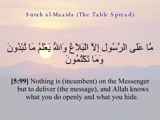 Surah al-Maaida (The Table Spread) مَّا عَلَى الرَّسُولِ إِلاَّ الْبَلاَغُ وَاللّهُ يَعْلَمُ مَا تُبْدُونَ وَمَا تَكْتُمُونَ  [5:99]  Nothing is (incumbent) on the Messenger but to deliver (the message), and Allah knows what you do openly and what you hide.  