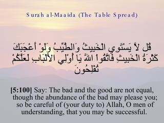 Surah al-Maaida (The Table Spread) قُل لاَّ يَسْتَوِي الْخَبِيثُ وَالطَّيِّبُ وَلَوْ أَعْجَبَكَ كَثْرَةُ الْخَبِيثِ فَاتَّقُواْ اللّهَ يَا أُوْلِي الأَلْبَابِ لَعَلَّكُمْ تُفْلِحُونَ  [5:100]  Say: The bad and the good are not equal, though the abundance of the bad may please you; so be careful of (your duty to) Allah, O men of understanding, that you may be successful.  