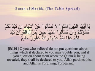 Surah al-Maaida (The Table Spread) يَا أَيُّهَا الَّذِينَ آمَنُواْ لاَ تَسْأَلُواْ عَنْ أَشْيَاء إِن تُبْدَ لَكُمْ تَسُؤْكُمْ وَإِن تَسْأَلُواْ عَنْهَا حِينَ يُنَزَّلُ الْقُرْآنُ تُبْدَ لَكُمْ عَفَا اللّهُ عَنْهَا وَاللّهُ غَفُورٌ حَلِيمٌ  [5:101]  O you who believe! do not put questions about things which if declared to you may trouble you, and if you question about them when the Quran is being revealed, they shall be declared to you; Allah pardons this, and Allah is Forgiving, Forbearing.  