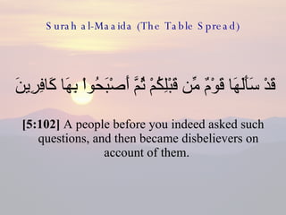 Surah al-Maaida (The Table Spread) قَدْ سَأَلَهَا قَوْمٌ مِّن قَبْلِكُمْ ثُمَّ أَصْبَحُواْ بِهَا كَافِرِينَ  [5:102]  A people before you indeed asked such questions, and then became disbelievers on account of them.  