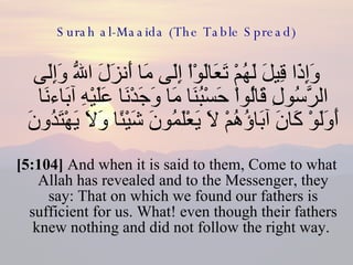 Surah al-Maaida (The Table Spread) وَإِذَا قِيلَ لَهُمْ تَعَالَوْاْ إِلَى مَا أَنزَلَ اللّهُ وَإِلَى الرَّسُولِ قَالُواْ حَسْبُنَا مَا وَجَدْنَا عَلَيْهِ آبَاءنَا أَوَلَوْ كَانَ آبَاؤُهُمْ لاَ يَعْلَمُونَ شَيْئًا وَلاَ يَهْتَدُونَ  [5:104]  And when it is said to them, Come to what Allah has revealed and to the Messenger, they say: That on which we found our fathers is sufficient for us. What! even though their fathers knew nothing and did not follow the right way.  