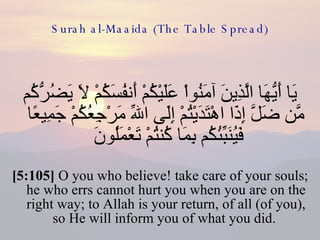 Surah al-Maaida (The Table Spread) يَا أَيُّهَا الَّذِينَ آمَنُواْ عَلَيْكُمْ أَنفُسَكُمْ لاَ يَضُرُّكُم مَّن ضَلَّ إِذَا اهْتَدَيْتُمْ إِلَى اللّهِ مَرْجِعُكُمْ جَمِيعًا فَيُنَبِّئُكُم بِمَا كُنتُمْ تَعْمَلُونَ  [5:105]  O you who believe! take care of your souls; he who errs cannot hurt you when you are on the right way; to Allah is your return, of all (of you), so He will inform you of what you did.  
