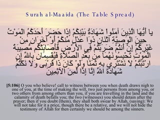 Surah al-Maaida (The Table Spread) يِا أَيُّهَا الَّذِينَ آمَنُواْ شَهَادَةُ بَيْنِكُمْ إِذَا حَضَرَ أَحَدَكُمُ الْمَوْتُ حِينَ الْوَصِيَّةِ اثْنَانِ ذَوَا عَدْلٍ مِّنكُمْ أَوْ آخَرَانِ مِنْ غَيْرِكُمْ إِنْ أَنتُمْ ضَرَبْتُمْ فِي الأَرْضِ فَأَصَابَتْكُم مُّصِيبَةُ الْمَوْتِ تَحْبِسُونَهُمَا مِن بَعْدِ الصَّلاَةِ فَيُقْسِمَانِ بِاللّهِ إِنِ ارْتَبْتُمْ لاَ نَشْتَرِي بِهِ ثَمَنًا وَلَوْ كَانَ ذَا قُرْبَى وَلاَ نَكْتُمُ شَهَادَةَ اللّهِ إِنَّا إِذًا لَّمِنَ الآثِمِينَ  [5:106]  O you who believe! call to witness between you when death draws nigh to one of you, at the time of making the will, two just persons from among you, or two others from among others than you, if you are travelling in the land and the calamity of death befalls you; the two (witnesses) you should detain after the prayer; then if you doubt (them), they shall both swear by Allah, (saying): We will not take for it a price, though there be a relative, and we will not hide the testimony of Allah for then certainly we should be among the sinners.  