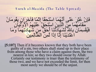 Surah al-Maaida (The Table Spread) فَإِنْ عُثِرَ عَلَى أَنَّهُمَا اسْتَحَقَّا إِثْمًا فَآخَرَانِ يِقُومَانُ مَقَامَهُمَا مِنَ الَّذِينَ اسْتَحَقَّ عَلَيْهِمُ الأَوْلَيَانِ فَيُقْسِمَانِ بِاللّهِ لَشَهَادَتُنَا أَحَقُّ مِن شَهَادَتِهِمَا وَمَا اعْتَدَيْنَا إِنَّا إِذًا لَّمِنَ الظَّالِمِينَ  [5:107]  Then if it becomes known that they both have been guilty of a sin, two others shall stand up in their place from among those who have a claim against them, the two nearest in kin; so they two should swear by Allah: Certainly our testimony is truer than the testimony of those two, and we have not exceeded the limit, for then most surely we should be of the unjust.  