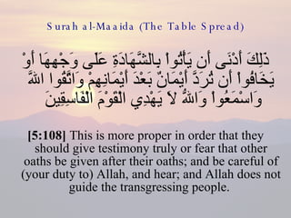 Surah al-Maaida (The Table Spread) ذَلِكَ أَدْنَى أَن يَأْتُواْ بِالشَّهَادَةِ عَلَى وَجْهِهَا أَوْ يَخَافُواْ أَن تُرَدَّ أَيْمَانٌ بَعْدَ أَيْمَانِهِمْ وَاتَّقُوا اللّهَ وَاسْمَعُواْ وَاللّهُ لاَ يَهْدِي الْقَوْمَ الْفَاسِقِينَ  [5:108]  This is more proper in order that they should give testimony truly or fear that other oaths be given after their oaths; and be careful of (your duty to) Allah, and hear; and Allah does not guide the transgressing people.  