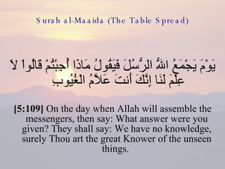 Surah al-Maaida (The Table Spread) يَوْمَ يَجْمَعُ اللّهُ الرُّسُلَ فَيَقُولُ مَاذَا أُجِبْتُمْ قَالُواْ لاَ عِلْمَ لَنَا إِنَّكَ أَنتَ عَلاَّمُ الْغُيُوبِ  [5:109]  On the day when Allah will assemble the messengers, then say: What answer were you given? They shall say: We have no knowledge, surely Thou art the great Knower of the unseen things.  