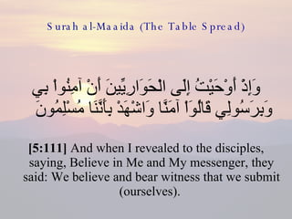 Surah al-Maaida (The Table Spread) وَإِذْ أَوْحَيْتُ إِلَى الْحَوَارِيِّينَ أَنْ آمِنُواْ بِي وَبِرَسُولِي قَالُوَاْ آمَنَّا وَاشْهَدْ بِأَنَّنَا مُسْلِمُونَ  [5:111]  And when I revealed to the disciples, saying, Believe in Me and My messenger, they said: We believe and bear witness that we submit (ourselves).  