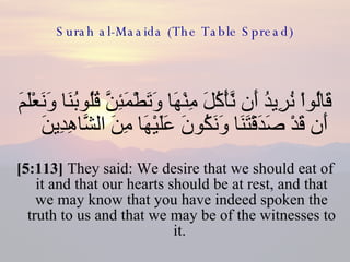Surah al-Maaida (The Table Spread) قَالُواْ نُرِيدُ أَن نَّأْكُلَ مِنْهَا وَتَطْمَئِنَّ قُلُوبُنَا وَنَعْلَمَ أَن قَدْ صَدَقْتَنَا وَنَكُونَ عَلَيْهَا مِنَ الشَّاهِدِينَ  [5:113]  They said: We desire that we should eat of it and that our hearts should be at rest, and that we may know that you have indeed spoken the truth to us and that we may be of the witnesses to it.  