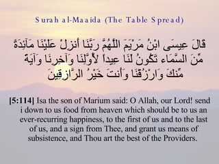 Surah al-Maaida (The Table Spread) قَالَ عِيسَى ابْنُ مَرْيَمَ اللَّهُمَّ رَبَّنَا أَنزِلْ عَلَيْنَا مَآئِدَةً مِّنَ السَّمَاء تَكُونُ لَنَا عِيداً لِّأَوَّلِنَا وَآخِرِنَا وَآيَةً مِّنكَ وَارْزُقْنَا وَأَنتَ خَيْرُ الرَّازِقِينَ  [5:114]  Isa the son of Marium said: O Allah, our Lord! send i down to us food from heaven which should be to us an ever-recurring happiness, to the first of us and to the last of us, and a sign from Thee, and grant us means of subsistence, and Thou art the best of the Providers.  