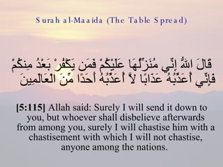 Surah al-Maaida (The Table Spread) قَالَ اللّهُ إِنِّي مُنَزِّلُهَا عَلَيْكُمْ فَمَن يَكْفُرْ بَعْدُ مِنكُمْ فَإِنِّي أُعَذِّبُهُ عَذَابًا لاَّ أُعَذِّبُهُ أَحَدًا مِّنَ الْعَالَمِينَ  [5:115]  Allah said: Surely I will send it down to you, but whoever shall disbelieve afterwards from among you, surely I will chastise him with a chastisement with which I will not chastise, anyone among the nations.  