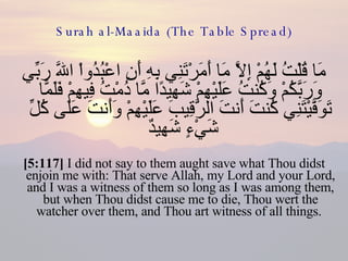 Surah al-Maaida (The Table Spread) مَا قُلْتُ لَهُمْ إِلاَّ مَا أَمَرْتَنِي بِهِ أَنِ اعْبُدُواْ اللّهَ رَبِّي وَرَبَّكُمْ وَكُنتُ عَلَيْهِمْ شَهِيدًا مَّا دُمْتُ فِيهِمْ فَلَمَّا تَوَفَّيْتَنِي كُنتَ أَنتَ الرَّقِيبَ عَلَيْهِمْ وَأَنتَ عَلَى كُلِّ شَيْءٍ شَهِيدٌ  [5:117]  I did not say to them aught save what Thou didst enjoin me with: That serve Allah, my Lord and your Lord, and I was a witness of them so long as I was among them, but when Thou didst cause me to die, Thou wert the watcher over them, and Thou art witness of all things.  