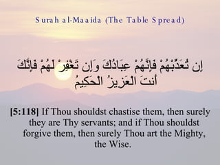 Surah al-Maaida (The Table Spread) إِن تُعَذِّبْهُمْ فَإِنَّهُمْ عِبَادُكَ وَإِن تَغْفِرْ لَهُمْ فَإِنَّكَ أَنتَ الْعَزِيزُ الْحَكِيمُ  [5:118]  If Thou shouldst chastise them, then surely they are Thy servants; and if Thou shouldst forgive them, then surely Thou art the Mighty, the Wise.  