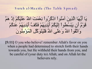 Surah al-Maaida (The Table Spread) يَا أَيُّهَا الَّذِينَ آمَنُواْ اذْكُرُواْ نِعْمَتَ اللّهِ عَلَيْكُمْ إِذْ هَمَّ قَوْمٌ أَن يَبْسُطُواْ إِلَيْكُمْ أَيْدِيَهُمْ فَكَفَّ أَيْدِيَهُمْ عَنكُمْ وَاتَّقُواْ اللّهَ وَعَلَى اللّهِ فَلْيَتَوَكَّلِ الْمُؤْمِنُونَ  [5:11]  O you who believe! remember Allah's favor on you when a people had determined to stretch forth their hands towards you, but He withheld their hands from you, and be careful of (your duty to) Allah; and on Allah let the believers rely.  