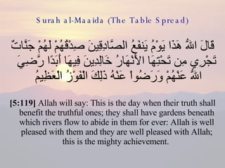 Surah al-Maaida (The Table Spread) قَالَ اللّهُ هَذَا يَوْمُ يَنفَعُ الصَّادِقِينَ صِدْقُهُمْ لَهُمْ جَنَّاتٌ تَجْرِي مِن تَحْتِهَا الأَنْهَارُ خَالِدِينَ فِيهَا أَبَدًا رَّضِيَ اللّهُ عَنْهُمْ وَرَضُواْ عَنْهُ ذَلِكَ الْفَوْزُ الْعَظِيمُ  [5:119]  Allah will say: This is the day when their truth shall benefit the truthful ones; they shall have gardens beneath which rivers flow to abide in them for ever: Allah is well pleased with them and they are well pleased with Allah; this is the mighty achievement.  