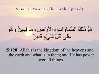 Surah al-Maaida (The Table Spread) لِلّهِ مُلْكُ السَّمَاوَاتِ وَالأَرْضِ وَمَا فِيهِنَّ وَهُوَ عَلَى كُلِّ شَيْءٍ قَدِيرٌ  [5:120]  Allah's is the kingdom of the heavens and the earth and what is in them; and He has power over all things.  