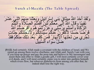 Surah al-Maaida (The Table Spread) وَلَقَدْ أَخَذَ اللّهُ مِيثَاقَ بَنِي إِسْرَائِيلَ وَبَعَثْنَا مِنهُمُ اثْنَيْ عَشَرَ نَقِيبًا وَقَالَ اللّهُ إِنِّي مَعَكُمْ لَئِنْ أَقَمْتُمُ الصَّلاَةَ وَآتَيْتُمُ الزَّكَاةَ وَآمَنتُم بِرُسُلِي وَعَزَّرْتُمُوهُمْ وَأَقْرَضْتُمُ اللّهَ قَرْضًا حَسَنًا لَّأُكَفِّرَنَّ عَنكُمْ سَيِّئَاتِكُمْ وَلأُدْخِلَنَّكُمْ جَنَّاتٍ تَجْرِي مِن تَحْتِهَا الأَنْهَارُ فَمَن كَفَرَ بَعْدَ ذَلِكَ مِنكُمْ فَقَدْ ضَلَّ سَوَاء السَّبِيلِ  [5:12]  And certainly Allah made a covenant with the children of Israel, and We raised up among them twelve chieftains; and Allah said: Surely I am with you; if you keep up prayer and pay the poor-rate and believe in My messengers and assist them and offer to Allah a goodly gift, I will most certainly cover your evil deeds, and I will most certainly cause you to enter into gardens beneath which rivers flow, but whoever disbelieves from among you after that, he indeed shall lose the right way.  