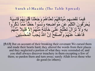 Surah al-Maaida (The Table Spread) فَبِمَا نَقْضِهِم مِّيثَاقَهُمْ لَعنَّاهُمْ وَجَعَلْنَا قُلُوبَهُمْ قَاسِيَةً يُحَرِّفُونَ الْكَلِمَ عَن مَّوَاضِعِهِ وَنَسُواْ حَظًّا مِّمَّا ذُكِّرُواْ بِهِ وَلاَ تَزَالُ تَطَّلِعُ عَلَىَ خَآئِنَةٍ مِّنْهُمْ إِلاَّ قَلِيلاً مِّنْهُمُ فَاعْفُ عَنْهُمْ وَاصْفَحْ إِنَّ اللّهَ يُحِبُّ الْمُحْسِنِينَ  [5:13]  But on account of their breaking their covenant We cursed them and made their hearts hard; they altered the words from their places and they neglected a portion of what they were reminded of; and you shall always discover treachery in them excepting a few of them; so pardon them and turn away; surely Allah loves those who do good (to others).  