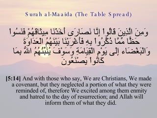 Surah al-Maaida (The Table Spread) وَمِنَ الَّذِينَ قَالُواْ إِنَّا نَصَارَى أَخَذْنَا مِيثَاقَهُمْ فَنَسُواْ حَظًّا مِّمَّا ذُكِّرُواْ بِهِ فَأَغْرَيْنَا بَيْنَهُمُ الْعَدَاوَةَ وَالْبَغْضَاء إِلَى يَوْمِ الْقِيَامَةِ وَسَوْفَ يُنَبِّئُهُمُ اللّهُ بِمَا كَانُواْ يَصْنَعُونَ  [5:14]  And with those who say, We are Christians, We made a covenant, but they neglected a portion of what they were reminded of, therefore We excited among them enmity and hatred to the day of resurrection; and Allah will inform them of what they did.  