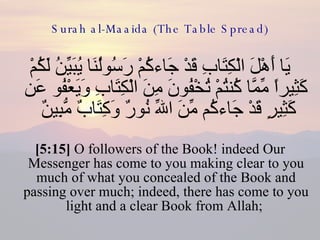 Surah al-Maaida (The Table Spread) يَا أَهْلَ الْكِتَابِ قَدْ جَاءكُمْ رَسُولُنَا يُبَيِّنُ لَكُمْ كَثِيراً مِّمَّا كُنتُمْ تُخْفُونَ مِنَ الْكِتَابِ وَيَعْفُو عَن كَثِيرٍ قَدْ جَاءكُم مِّنَ اللّهِ نُورٌ وَكِتَابٌ مُّبِينٌ  [5:15]  O followers of the Book! indeed Our Messenger has come to you making clear to you much of what you concealed of the Book and passing over much; indeed, there has come to you light and a clear Book from Allah;  