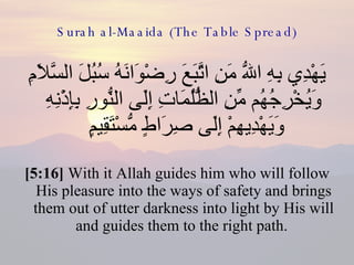 Surah al-Maaida (The Table Spread) يَهْدِي بِهِ اللّهُ مَنِ اتَّبَعَ رِضْوَانَهُ سُبُلَ السَّلاَمِ وَيُخْرِجُهُم مِّنِ الظُّلُمَاتِ إِلَى النُّورِ بِإِذْنِهِ وَيَهْدِيهِمْ إِلَى صِرَاطٍ مُّسْتَقِيمٍ  [5:16]  With it Allah guides him who will follow His pleasure into the ways of safety and brings them out of utter darkness into light by His will and guides them to the right path.  