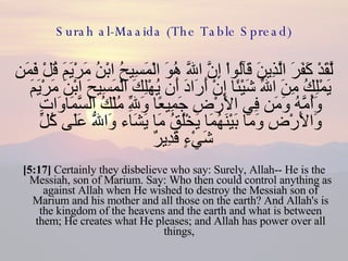 Surah al-Maaida (The Table Spread) لَّقَدْ كَفَرَ الَّذِينَ قَآلُواْ إِنَّ اللّهَ هُوَ الْمَسِيحُ ابْنُ مَرْيَمَ قُلْ فَمَن يَمْلِكُ مِنَ اللّهِ شَيْئًا إِنْ أَرَادَ أَن يُهْلِكَ الْمَسِيحَ ابْنَ مَرْيَمَ وَأُمَّهُ وَمَن فِي الأَرْضِ جَمِيعًا وَلِلّهِ مُلْكُ السَّمَاوَاتِ وَالأَرْضِ وَمَا بَيْنَهُمَا يَخْلُقُ مَا يَشَاء وَاللّهُ عَلَى كُلِّ شَيْءٍ قَدِيرٌ  [5:17]  Certainly they disbelieve who say: Surely, Allah-- He is the Messiah, son of Marium. Say: Who then could control anything as against Allah when He wished to destroy the Messiah son of Marium and his mother and all those on the earth? And Allah's is the kingdom of the heavens and the earth and what is between them; He creates what He pleases; and Allah has power over all things,  