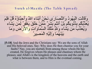 Surah al-Maaida (The Table Spread) وَقَالَتِ الْيَهُودُ وَالنَّصَارَى نَحْنُ أَبْنَاء اللّهِ وَأَحِبَّاؤُهُ قُلْ فَلِمَ يُعَذِّبُكُم بِذُنُوبِكُم بَلْ أَنتُم بَشَرٌ مِّمَّنْ خَلَقَ يَغْفِرُ لِمَن يَشَاء وَيُعَذِّبُ مَن يَشَاء وَلِلّهِ مُلْكُ السَّمَاوَاتِ وَالأَرْضِ وَمَا بَيْنَهُمَا وَإِلَيْهِ الْمَصِيرُ  [5:18]  And the Jews and the Christians say: We are the sons of Allah and His beloved ones. Say: Why does He then chastise you for your faults? Nay, you are mortals from among those whom He has created, He forgives whom He pleases and chastises whom He pleases; and Allah's is the kingdom of the heavens and the earth and what is between them, and to Him is the eventual coming.  